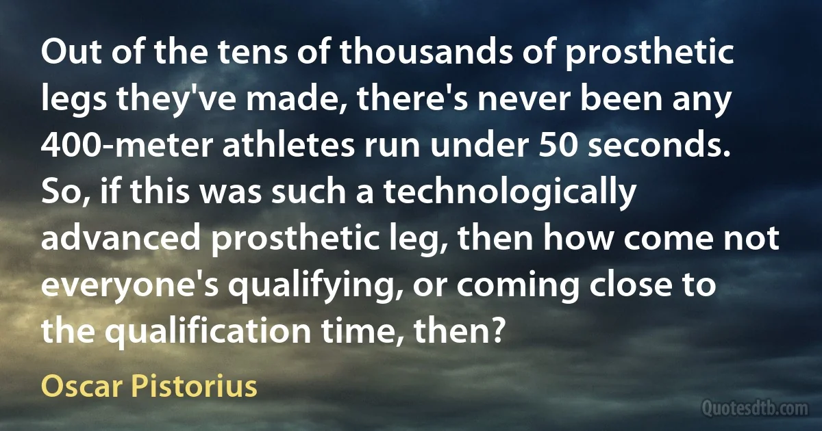 Out of the tens of thousands of prosthetic legs they've made, there's never been any 400-meter athletes run under 50 seconds. So, if this was such a technologically advanced prosthetic leg, then how come not everyone's qualifying, or coming close to the qualification time, then? (Oscar Pistorius)