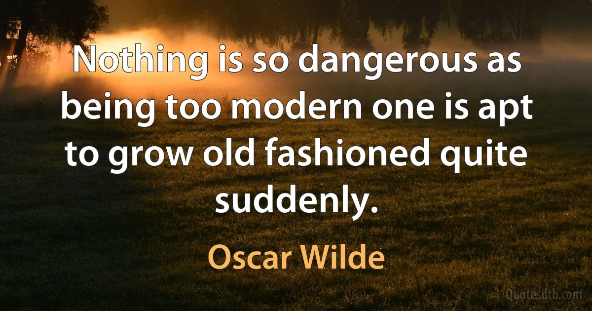 Nothing is so dangerous as being too modern one is apt to grow old fashioned quite suddenly. (Oscar Wilde)