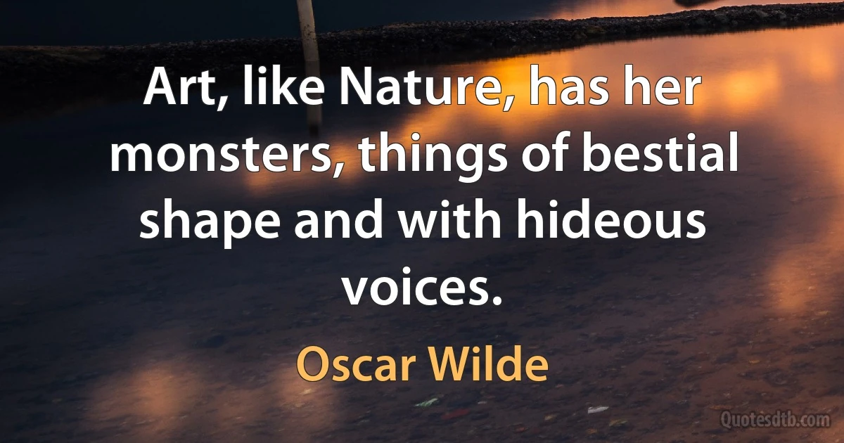 Art, like Nature, has her monsters, things of bestial shape and with hideous voices. (Oscar Wilde)