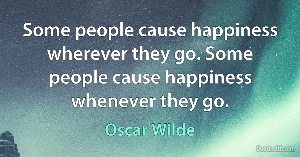 Some people cause happiness wherever they go. Some people cause happiness whenever they go. (Oscar Wilde)