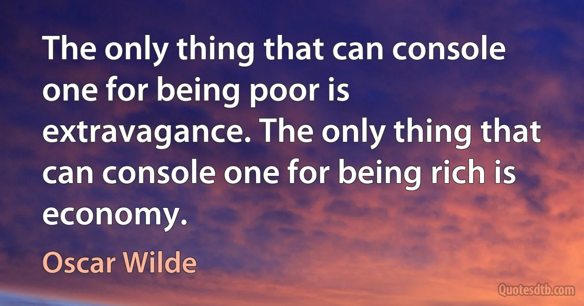 The only thing that can console one for being poor is extravagance. The only thing that can console one for being rich is economy. (Oscar Wilde)