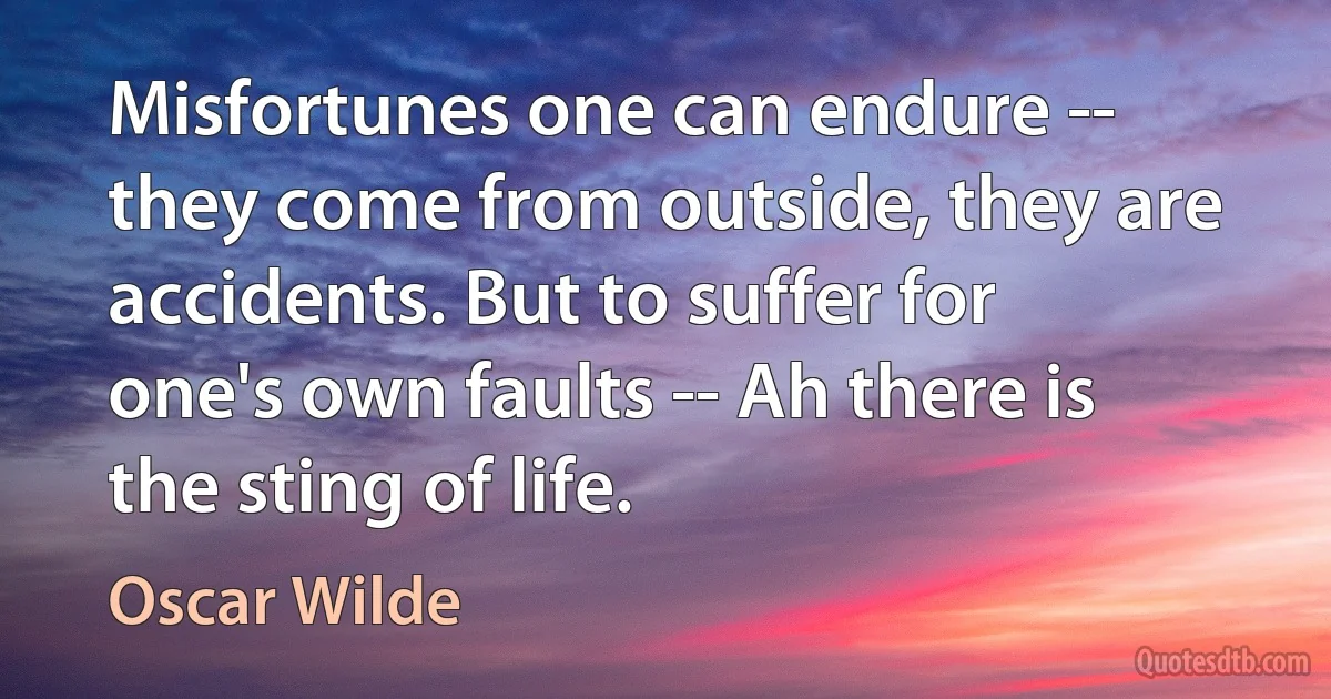 Misfortunes one can endure -- they come from outside, they are accidents. But to suffer for one's own faults -- Ah there is the sting of life. (Oscar Wilde)