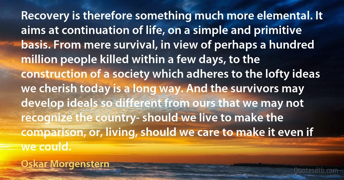 Recovery is therefore something much more elemental. It aims at continuation of life, on a simple and primitive basis. From mere survival, in view of perhaps a hundred million people killed within a few days, to the construction of a society which adheres to the lofty ideas we cherish today is a long way. And the survivors may develop ideals so different from ours that we may not recognize the country- should we live to make the comparison, or, living, should we care to make it even if we could. (Oskar Morgenstern)