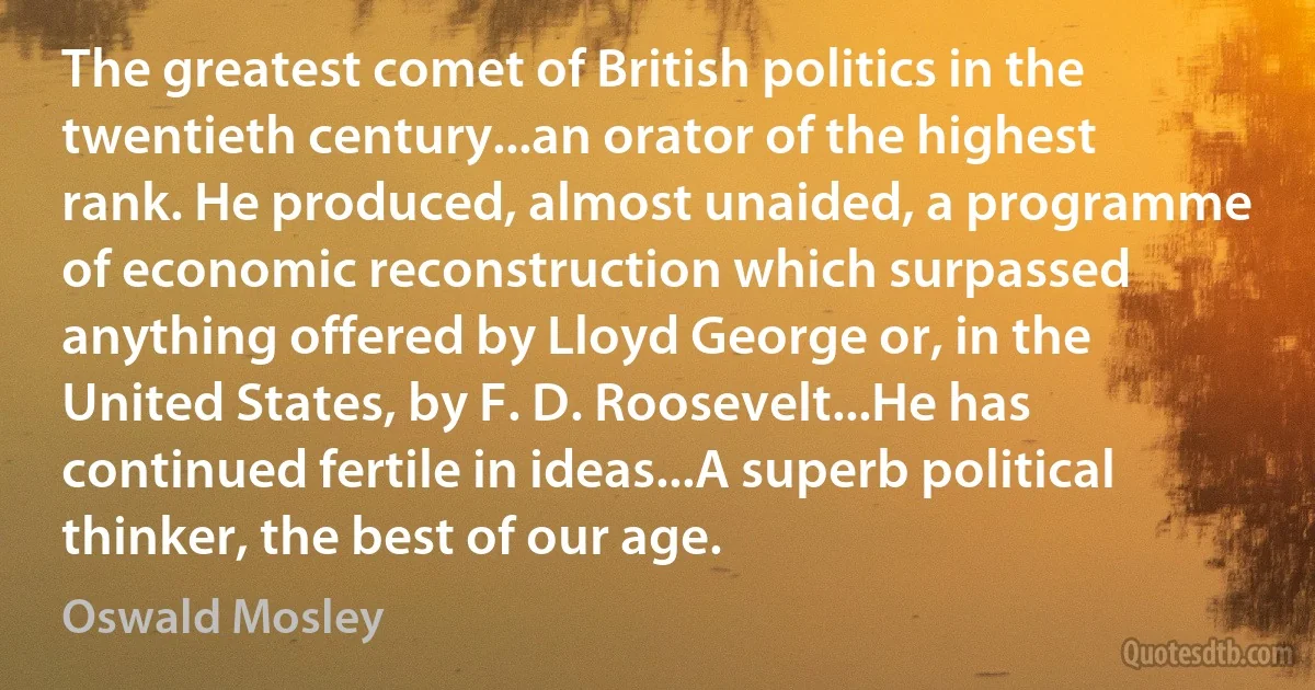 The greatest comet of British politics in the twentieth century...an orator of the highest rank. He produced, almost unaided, a programme of economic reconstruction which surpassed anything offered by Lloyd George or, in the United States, by F. D. Roosevelt...He has continued fertile in ideas...A superb political thinker, the best of our age. (Oswald Mosley)