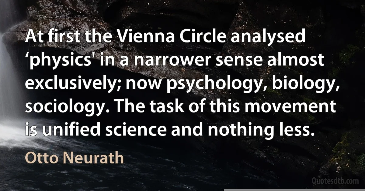 At first the Vienna Circle analysed ‘physics' in a narrower sense almost exclusively; now psychology, biology, sociology. The task of this movement is unified science and nothing less. (Otto Neurath)