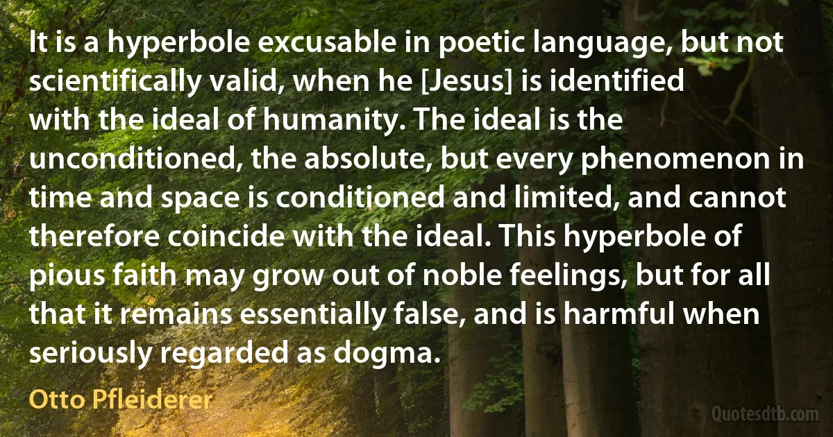 It is a hyperbole excusable in poetic language, but not scientifically valid, when he [Jesus] is identified with the ideal of humanity. The ideal is the unconditioned, the absolute, but every phenomenon in time and space is conditioned and limited, and cannot therefore coincide with the ideal. This hyperbole of pious faith may grow out of noble feelings, but for all that it remains essentially false, and is harmful when seriously regarded as dogma. (Otto Pfleiderer)