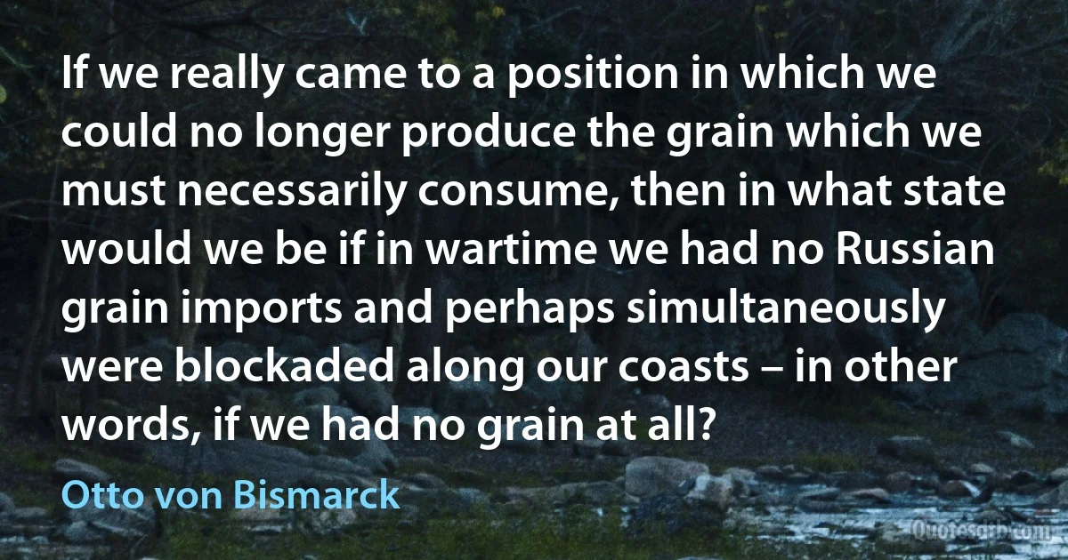 If we really came to a position in which we could no longer produce the grain which we must necessarily consume, then in what state would we be if in wartime we had no Russian grain imports and perhaps simultaneously were blockaded along our coasts – in other words, if we had no grain at all? (Otto von Bismarck)