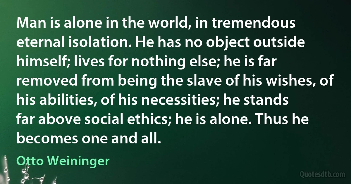 Man is alone in the world, in tremendous eternal isolation. He has no object outside himself; lives for nothing else; he is far removed from being the slave of his wishes, of his abilities, of his necessities; he stands far above social ethics; he is alone. Thus he becomes one and all. (Otto Weininger)