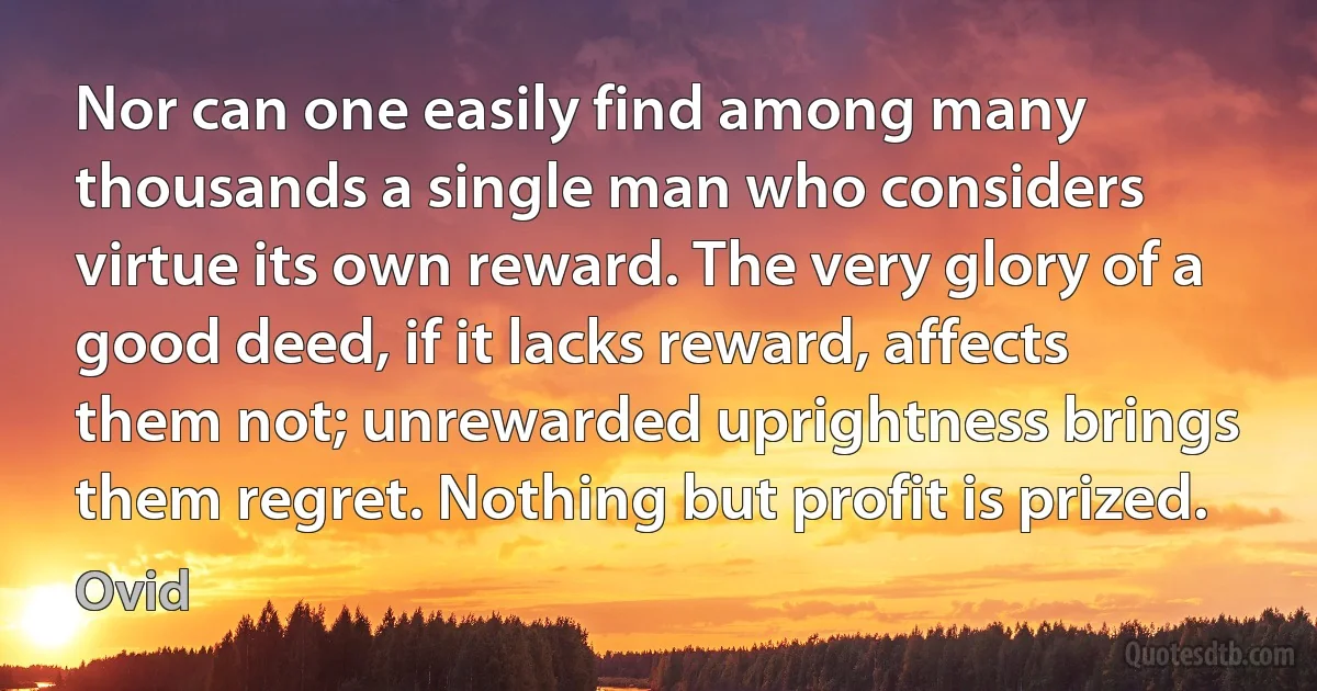 Nor can one easily find among many thousands a single man who considers virtue its own reward. The very glory of a good deed, if it lacks reward, affects them not; unrewarded uprightness brings them regret. Nothing but profit is prized. (Ovid)