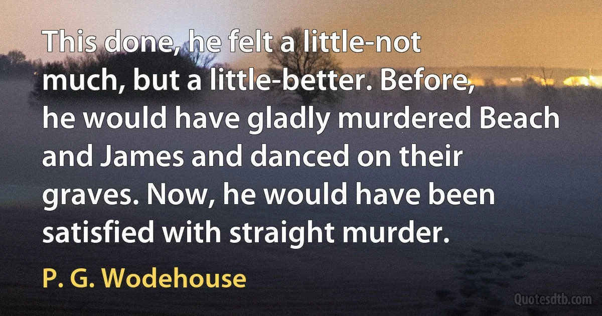 This done, he felt a little-not much, but a little-better. Before, he would have gladly murdered Beach and James and danced on their graves. Now, he would have been satisfied with straight murder. (P. G. Wodehouse)