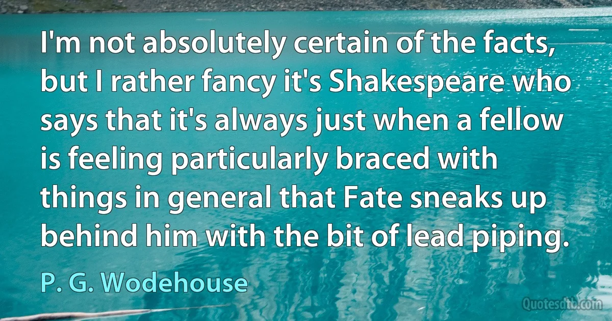 I'm not absolutely certain of the facts, but I rather fancy it's Shakespeare who says that it's always just when a fellow is feeling particularly braced with things in general that Fate sneaks up behind him with the bit of lead piping. (P. G. Wodehouse)