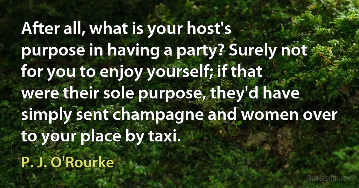 After all, what is your host's purpose in having a party? Surely not for you to enjoy yourself; if that were their sole purpose, they'd have simply sent champagne and women over to your place by taxi. (P. J. O'Rourke)