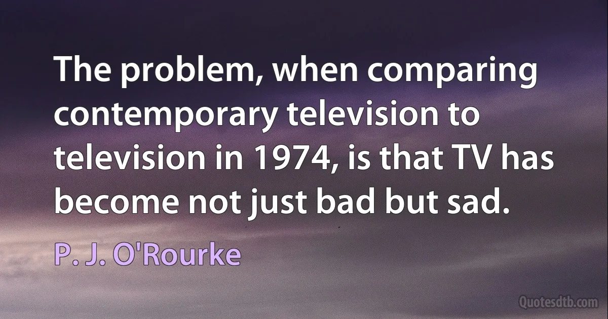 The problem, when comparing contemporary television to television in 1974, is that TV has become not just bad but sad. (P. J. O'Rourke)