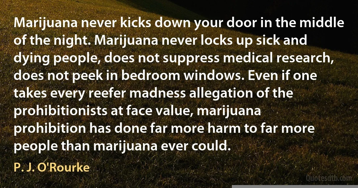 Marijuana never kicks down your door in the middle of the night. Marijuana never locks up sick and dying people, does not suppress medical research, does not peek in bedroom windows. Even if one takes every reefer madness allegation of the prohibitionists at face value, marijuana prohibition has done far more harm to far more people than marijuana ever could. (P. J. O'Rourke)