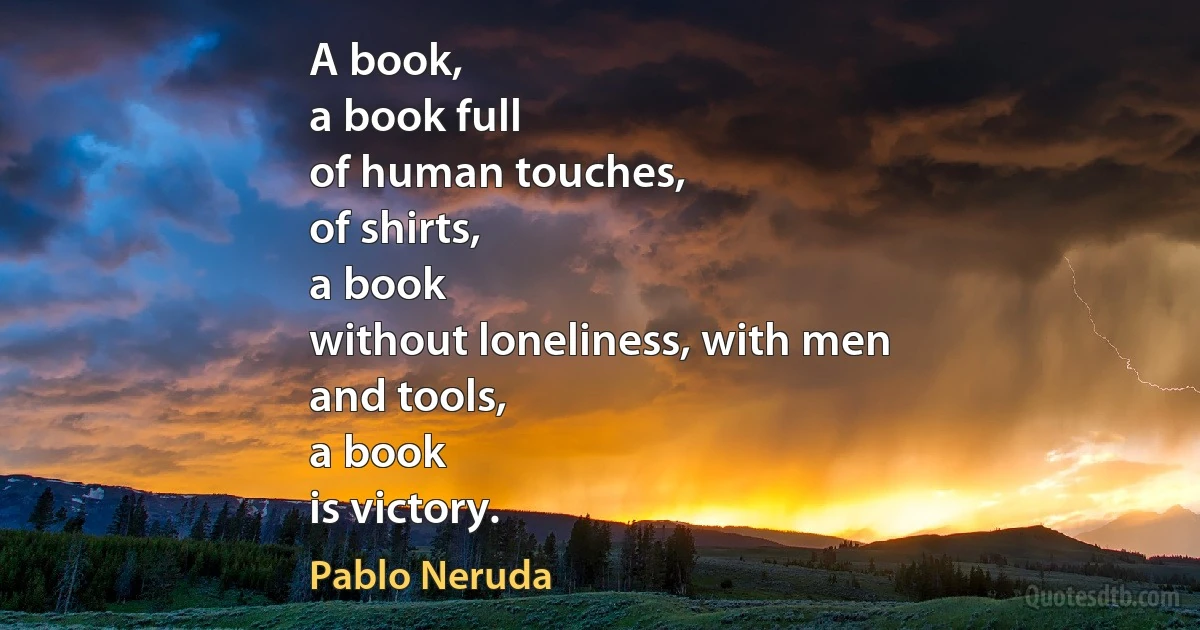 A book,
a book full
of human touches,
of shirts,
a book
without loneliness, with men
and tools,
a book
is victory. (Pablo Neruda)