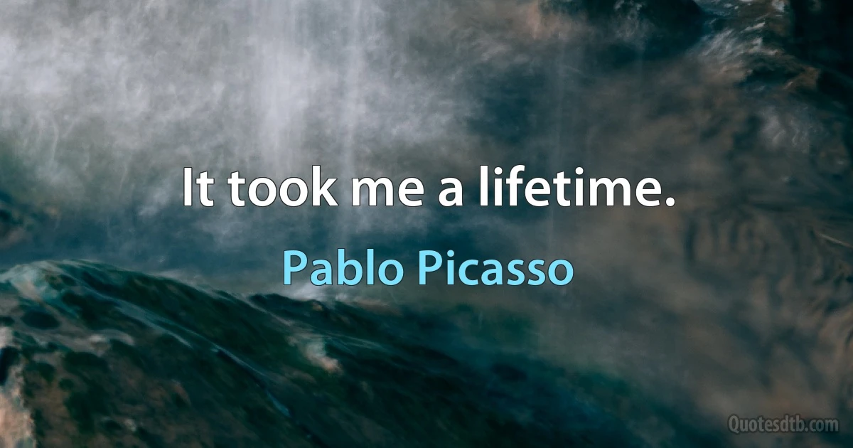 It took me a lifetime. (Pablo Picasso)