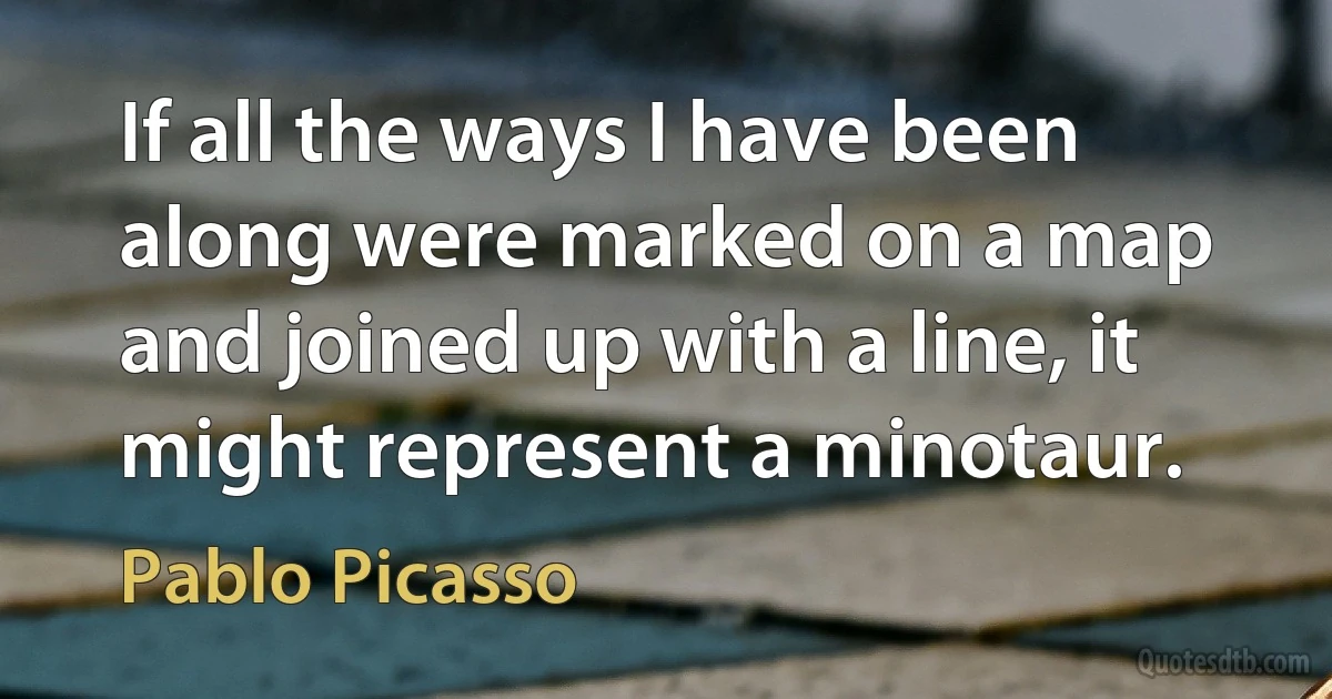 If all the ways I have been along were marked on a map and joined up with a line, it might represent a minotaur. (Pablo Picasso)