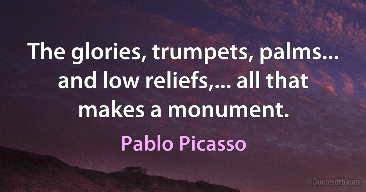 The glories, trumpets, palms... and low reliefs,... all that makes a monument. (Pablo Picasso)