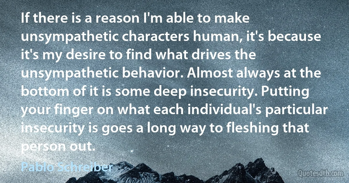 If there is a reason I'm able to make unsympathetic characters human, it's because it's my desire to find what drives the unsympathetic behavior. Almost always at the bottom of it is some deep insecurity. Putting your finger on what each individual's particular insecurity is goes a long way to fleshing that person out. (Pablo Schreiber)