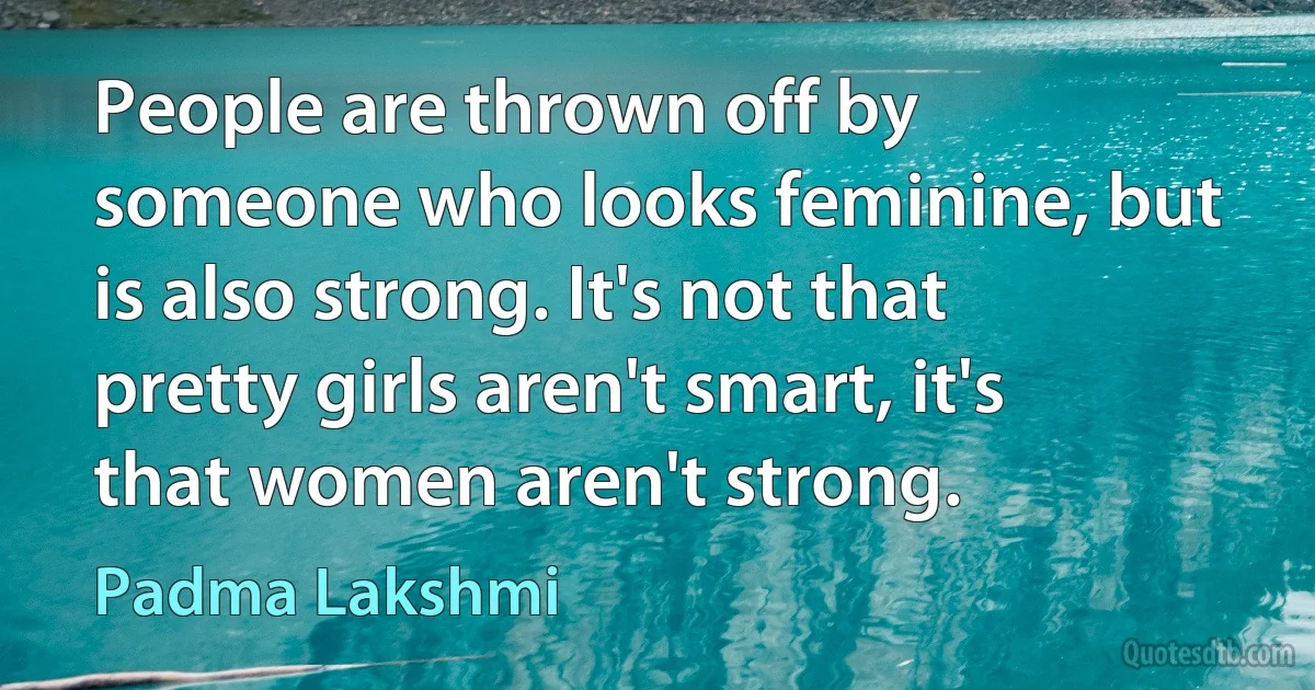 People are thrown off by someone who looks feminine, but is also strong. It's not that pretty girls aren't smart, it's that women aren't strong. (Padma Lakshmi)