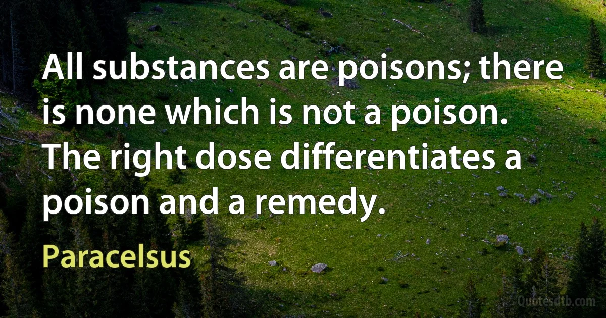 All substances are poisons; there is none which is not a poison. The right dose differentiates a poison and a remedy. (Paracelsus)