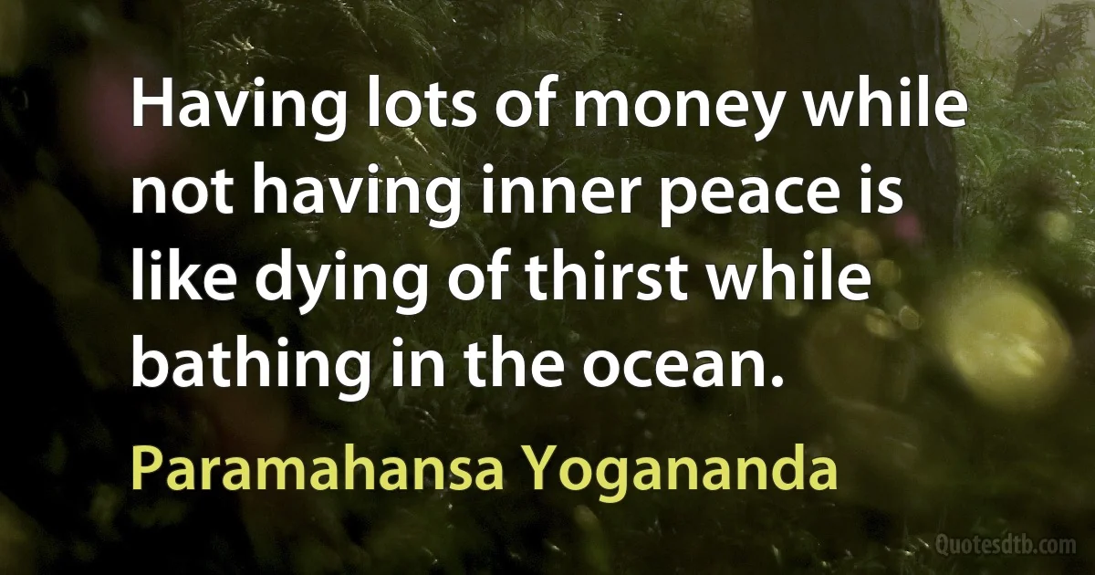 Having lots of money while not having inner peace is like dying of thirst while bathing in the ocean. (Paramahansa Yogananda)