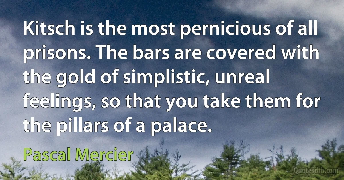 Kitsch is the most pernicious of all prisons. The bars are covered with the gold of simplistic, unreal feelings, so that you take them for the pillars of a palace. (Pascal Mercier)