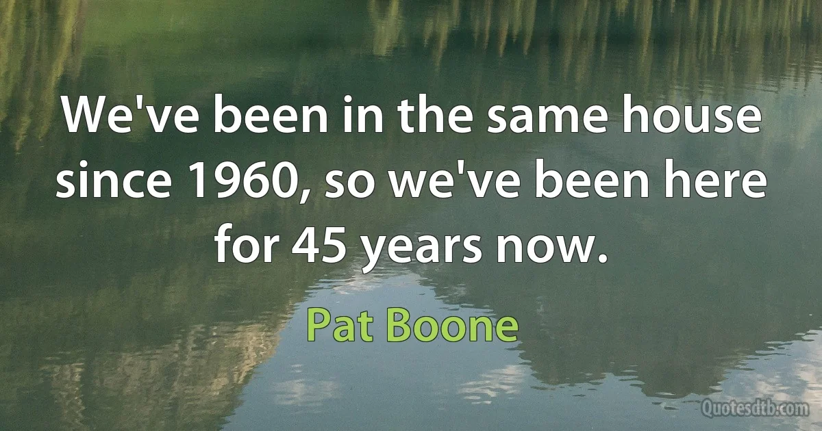 We've been in the same house since 1960, so we've been here for 45 years now. (Pat Boone)