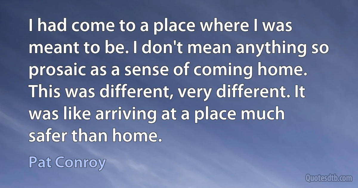 I had come to a place where I was meant to be. I don't mean anything so prosaic as a sense of coming home. This was different, very different. It was like arriving at a place much safer than home. (Pat Conroy)