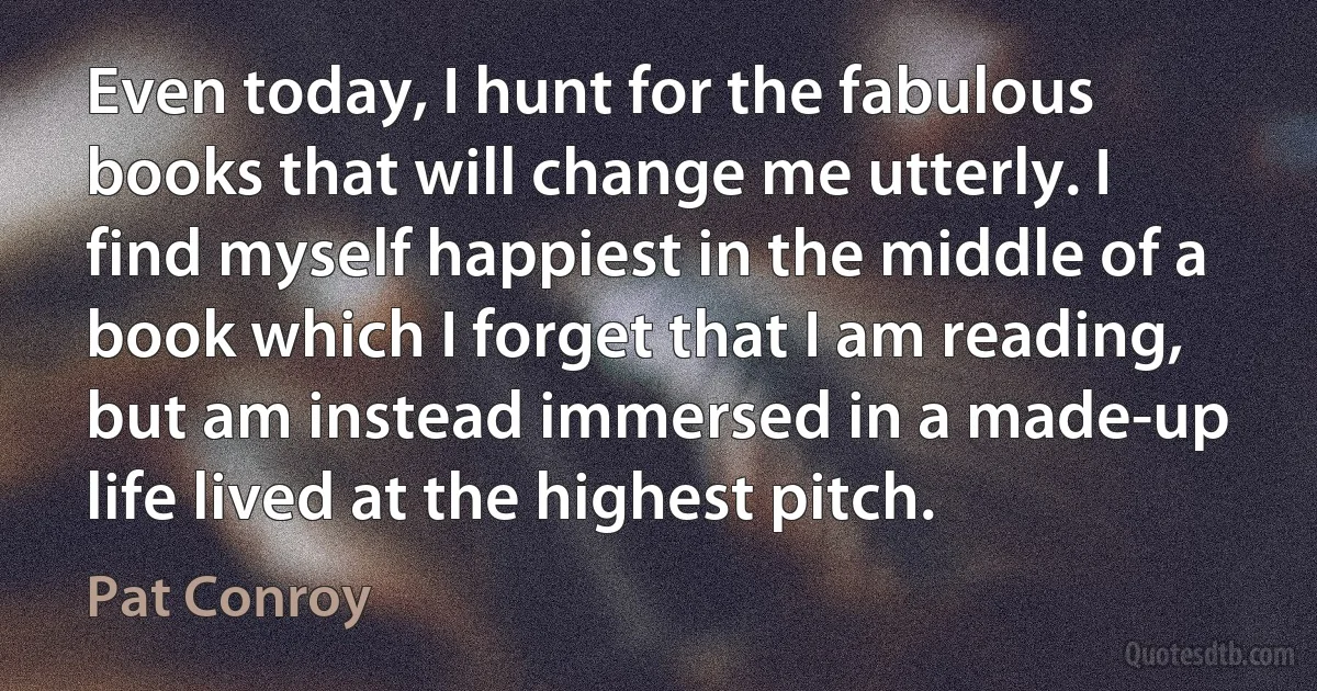 Even today, I hunt for the fabulous books that will change me utterly. I find myself happiest in the middle of a book which I forget that I am reading, but am instead immersed in a made-up life lived at the highest pitch. (Pat Conroy)