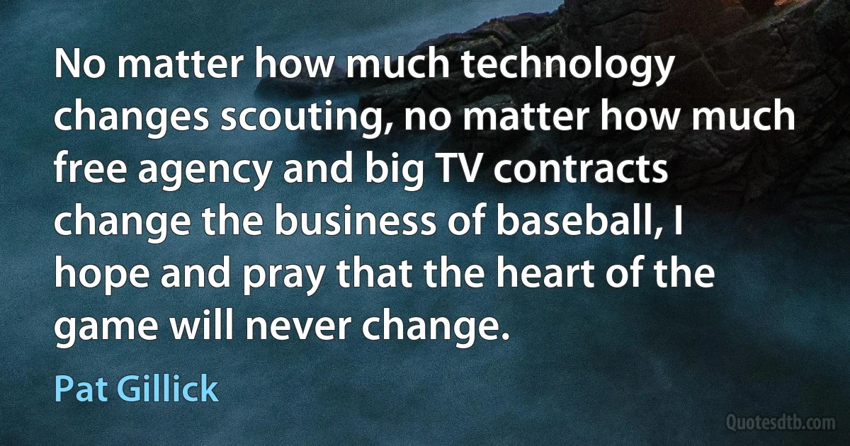 No matter how much technology changes scouting, no matter how much free agency and big TV contracts change the business of baseball, I hope and pray that the heart of the game will never change. (Pat Gillick)