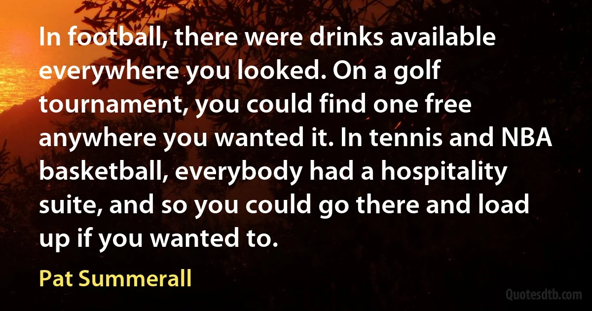 In football, there were drinks available everywhere you looked. On a golf tournament, you could find one free anywhere you wanted it. In tennis and NBA basketball, everybody had a hospitality suite, and so you could go there and load up if you wanted to. (Pat Summerall)