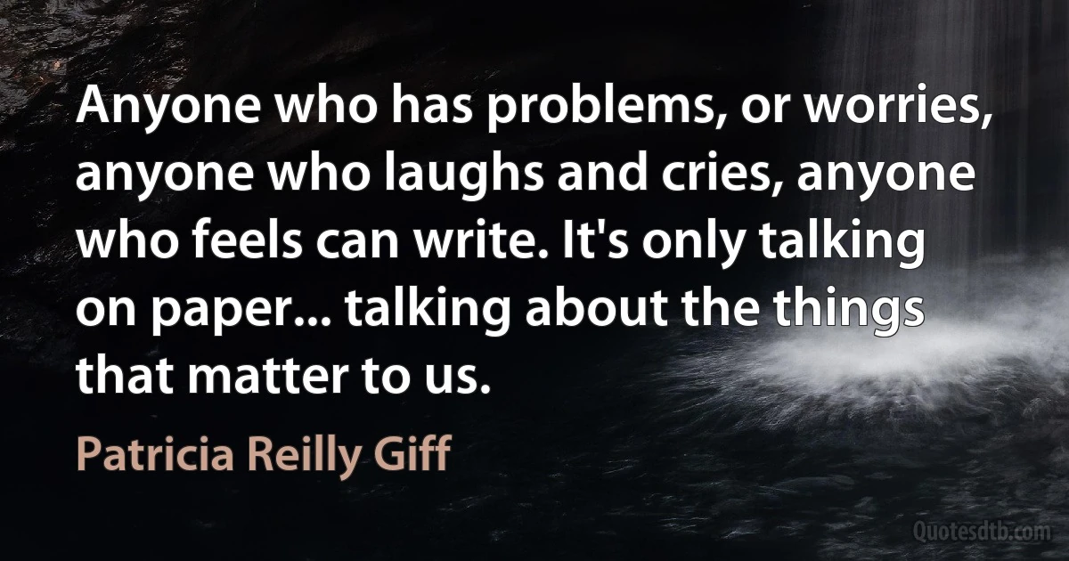 Anyone who has problems, or worries, anyone who laughs and cries, anyone who feels can write. It's only talking on paper... talking about the things that matter to us. (Patricia Reilly Giff)