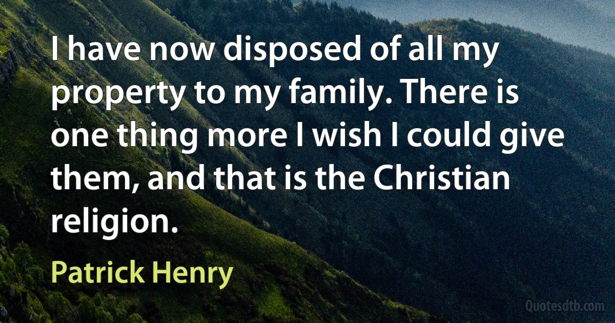 I have now disposed of all my property to my family. There is one thing more I wish I could give them, and that is the Christian religion. (Patrick Henry)