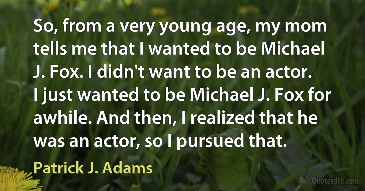 So, from a very young age, my mom tells me that I wanted to be Michael J. Fox. I didn't want to be an actor. I just wanted to be Michael J. Fox for awhile. And then, I realized that he was an actor, so I pursued that. (Patrick J. Adams)