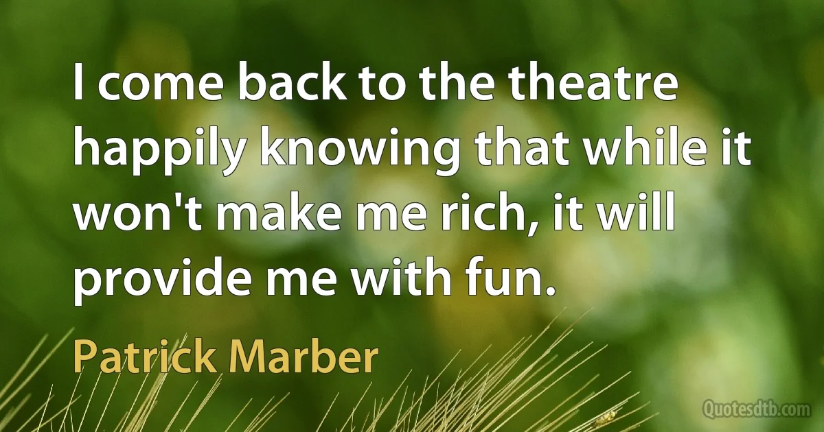 I come back to the theatre happily knowing that while it won't make me rich, it will provide me with fun. (Patrick Marber)