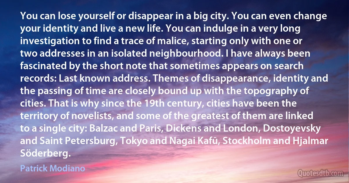 You can lose yourself or disappear in a big city. You can even change your identity and live a new life. You can indulge in a very long investigation to find a trace of malice, starting only with one or two addresses in an isolated neighbourhood. I have always been fascinated by the short note that sometimes appears on search records: Last known address. Themes of disappearance, identity and the passing of time are closely bound up with the topography of cities. That is why since the 19th century, cities have been the territory of novelists, and some of the greatest of them are linked to a single city: Balzac and Paris, Dickens and London, Dostoyevsky and Saint Petersburg, Tokyo and Nagai Kafū, Stockholm and Hjalmar Söderberg. (Patrick Modiano)