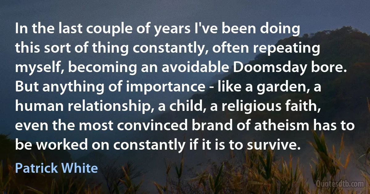 In the last couple of years I've been doing this sort of thing constantly, often repeating myself, becoming an avoidable Doomsday bore. But anything of importance - like a garden, a human relationship, a child, a religious faith, even the most convinced brand of atheism has to be worked on constantly if it is to survive. (Patrick White)