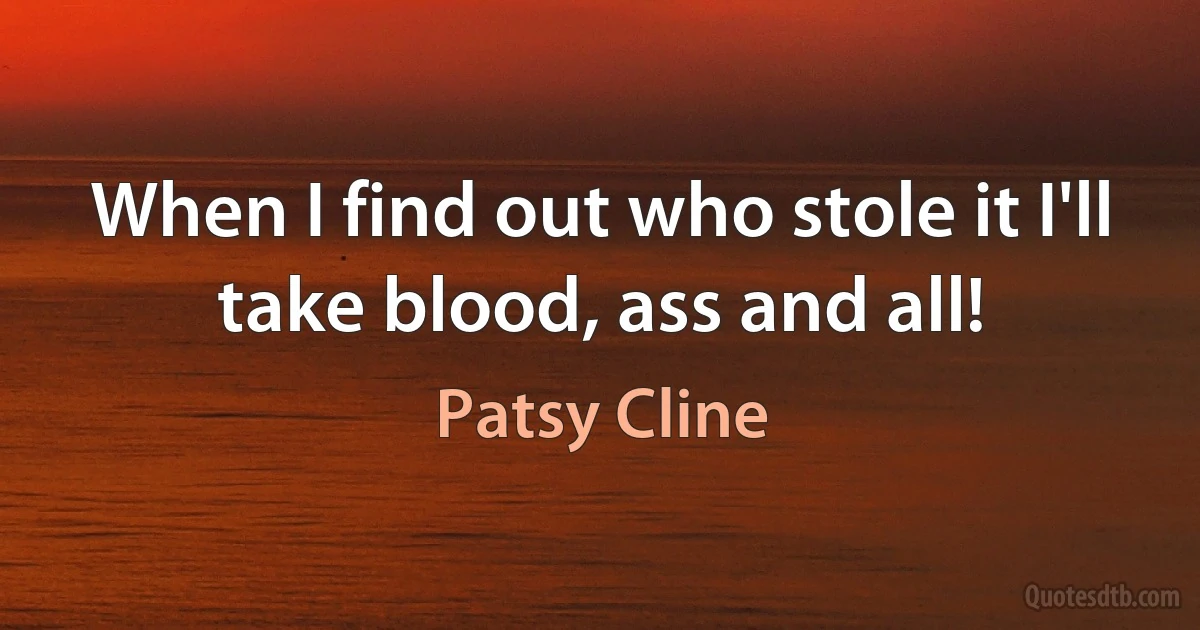 When I find out who stole it I'll take blood, ass and all! (Patsy Cline)