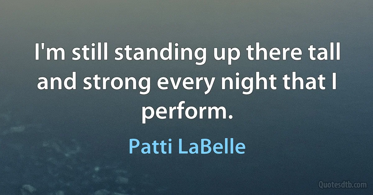 I'm still standing up there tall and strong every night that I perform. (Patti LaBelle)