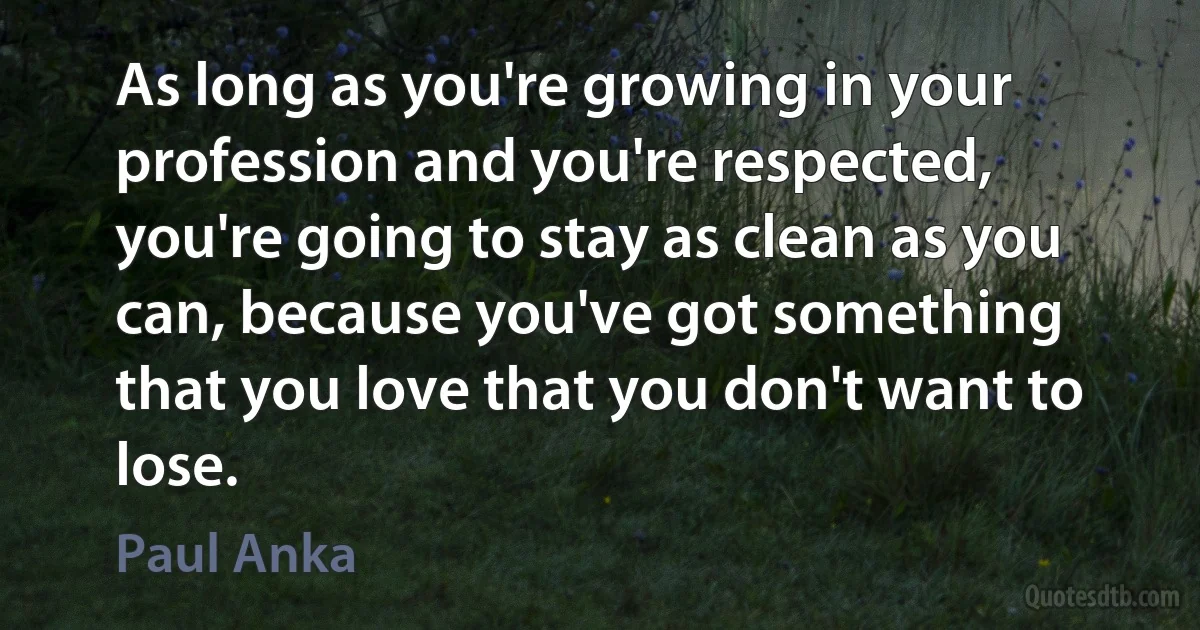 As long as you're growing in your profession and you're respected, you're going to stay as clean as you can, because you've got something that you love that you don't want to lose. (Paul Anka)