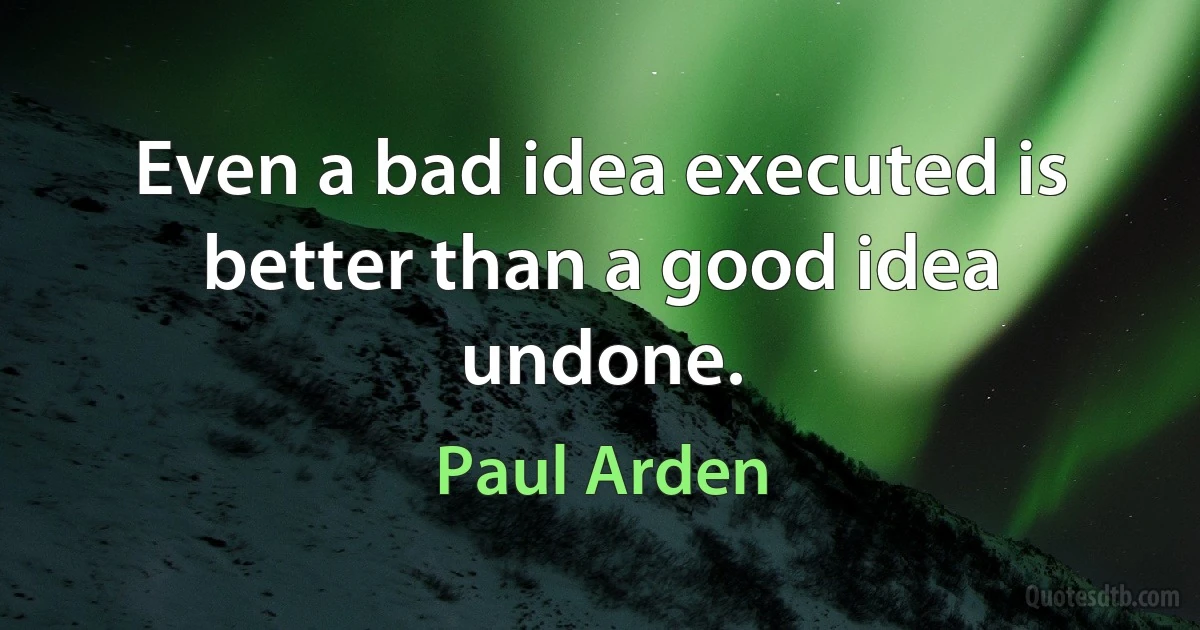 Even a bad idea executed is better than a good idea undone. (Paul Arden)