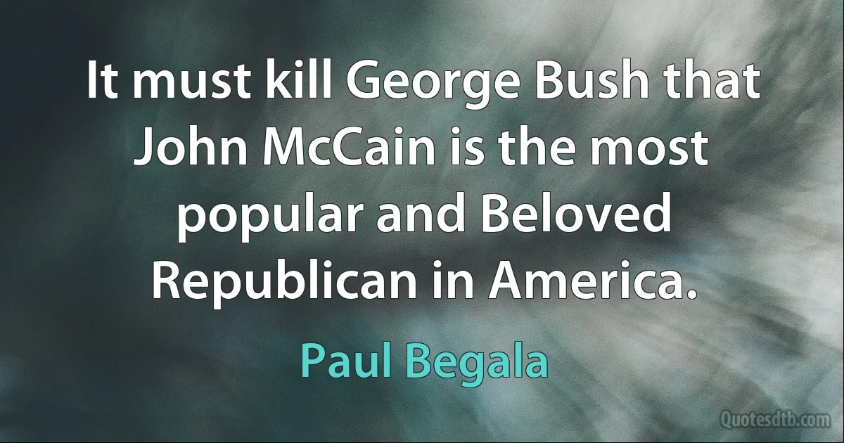 It must kill George Bush that John McCain is the most popular and Beloved Republican in America. (Paul Begala)