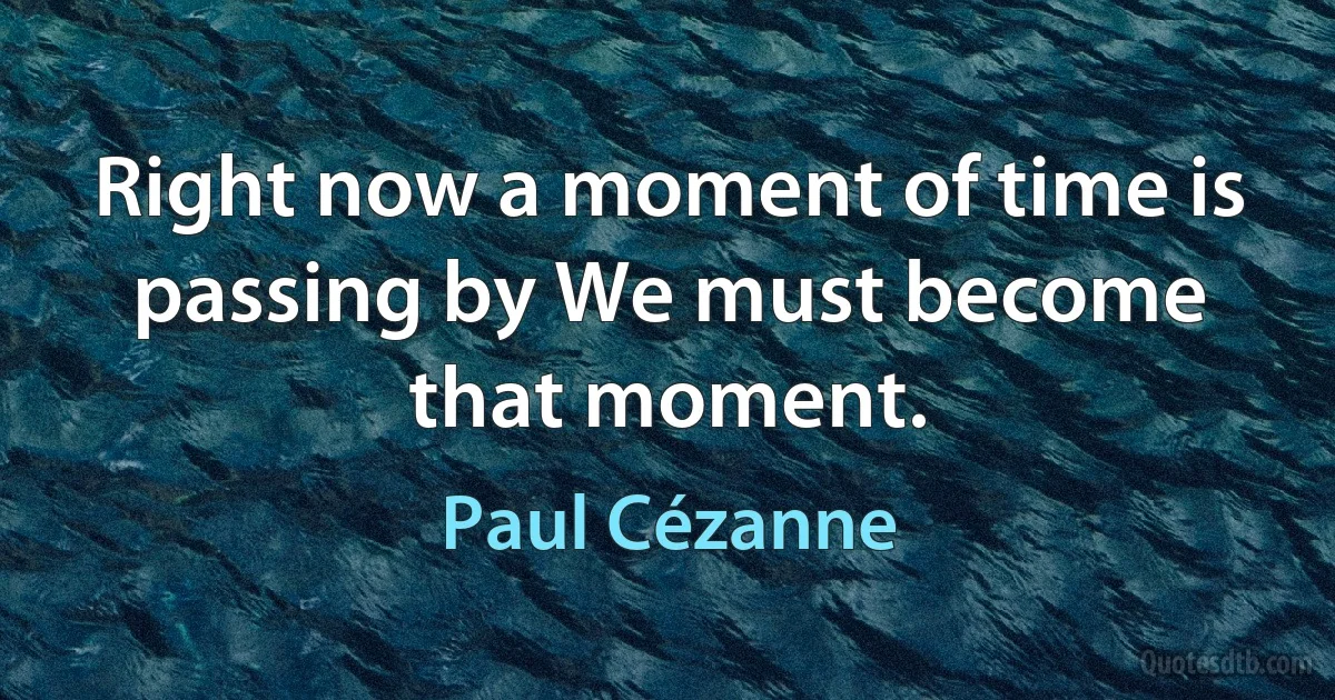 Right now a moment of time is passing by We must become that moment. (Paul Cézanne)