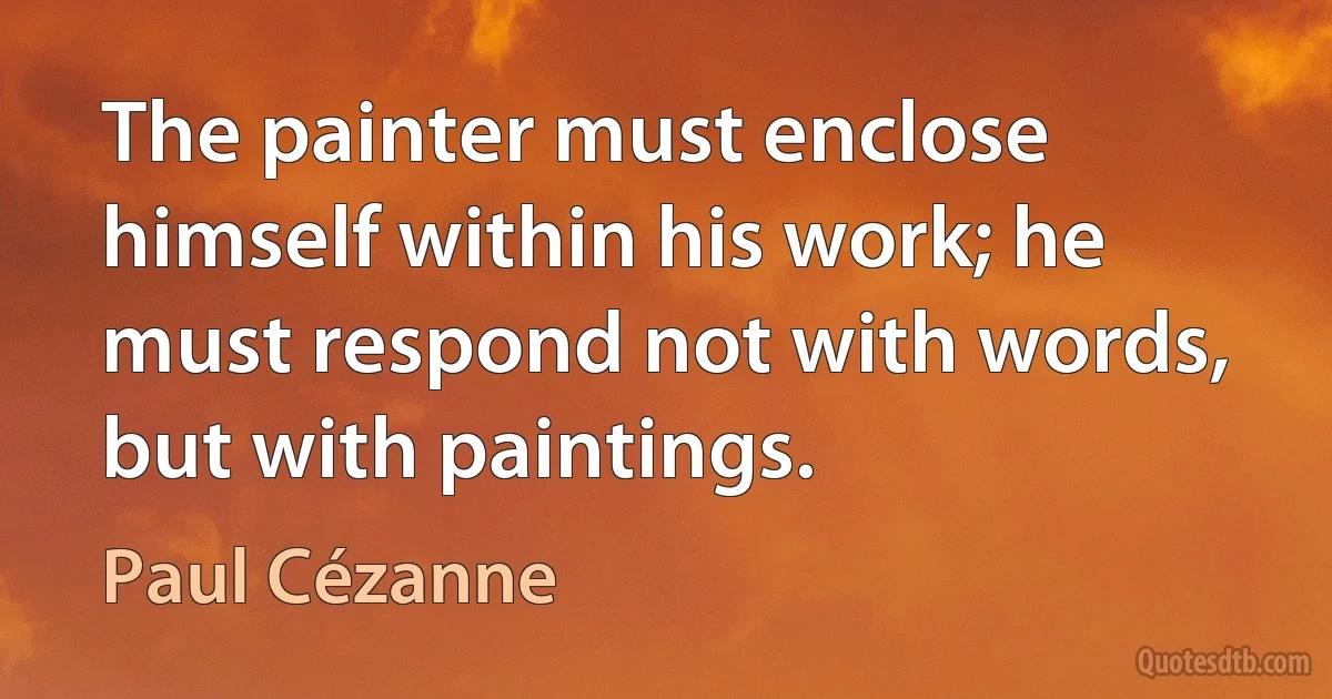 The painter must enclose himself within his work; he must respond not with words, but with paintings. (Paul Cézanne)