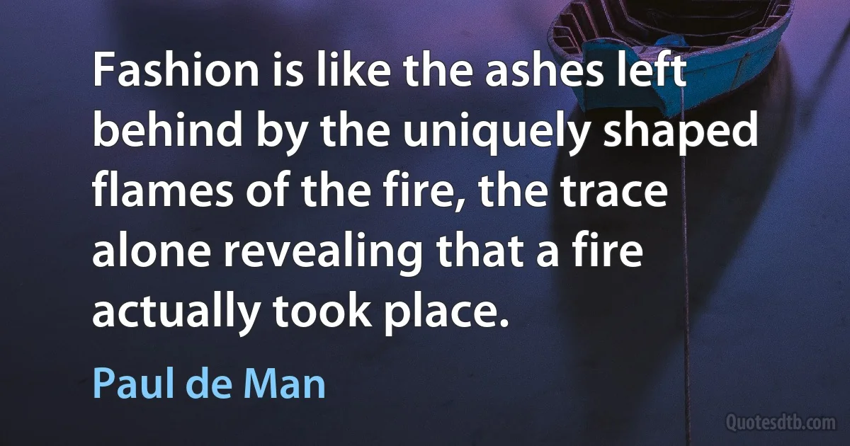 Fashion is like the ashes left behind by the uniquely shaped flames of the fire, the trace alone revealing that a fire actually took place. (Paul de Man)