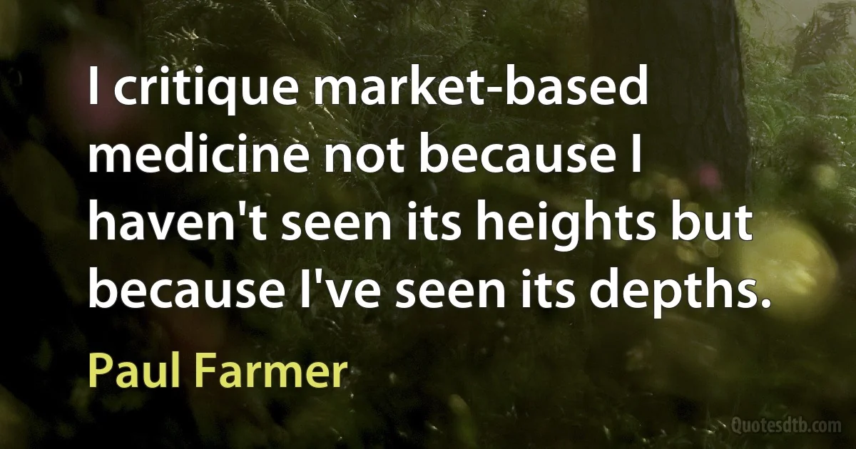 I critique market-based medicine not because I haven't seen its heights but because I've seen its depths. (Paul Farmer)