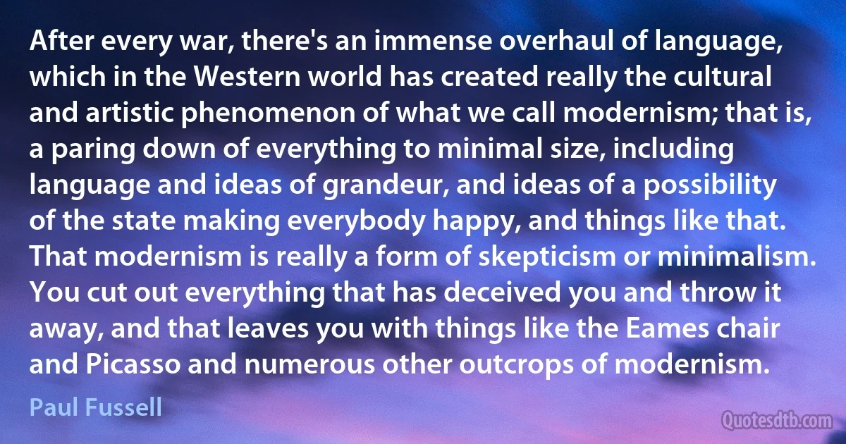 After every war, there's an immense overhaul of language, which in the Western world has created really the cultural and artistic phenomenon of what we call modernism; that is, a paring down of everything to minimal size, including language and ideas of grandeur, and ideas of a possibility of the state making everybody happy, and things like that. That modernism is really a form of skepticism or minimalism. You cut out everything that has deceived you and throw it away, and that leaves you with things like the Eames chair and Picasso and numerous other outcrops of modernism. (Paul Fussell)