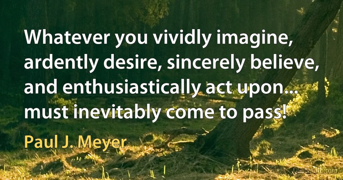 Whatever you vividly imagine, ardently desire, sincerely believe, and enthusiastically act upon... must inevitably come to pass! (Paul J. Meyer)