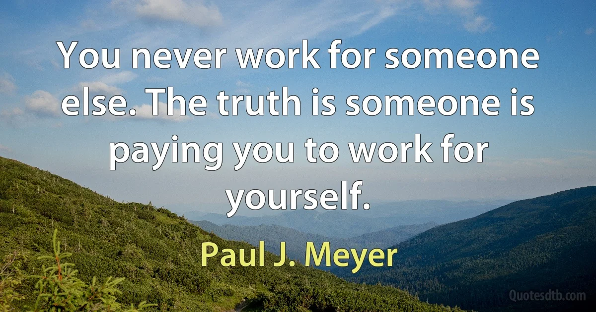 You never work for someone else. The truth is someone is paying you to work for yourself. (Paul J. Meyer)